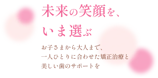 未来の笑顔を、いま選ぶ お子さまから大人まで、一人ひとりに合わせた矯正治療と美しい歯のサポートを
